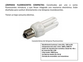 LÁMPARAS FLUORESCENTES COMPACTAS: Constituidas por uno o varios
fluorescentes miniatura, y que llevan integrada una reactancia electrónica. Están
diseñadas para sustituir directamente a las lámparas incandescentes.

Tienen un bajo consumo eléctrico.




                              Características de lámparas fluorescentes:
                                           •Rendimiento luminoso: entre 40 y 100 Lm/W
                                           •Temperatura de color: entre 3000 y 5000 ºK
                                           •Índice de reproducción cromática: desde Ra= 40 a
                                           59, hasta Ra=90 a 100
                                           •Vida media: 7000 horas
                                           •Se fabrican desde 18 a 65 W
                                           •Periodo de encendido: casi instantáneo
 