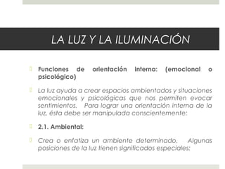 LA LUZ Y LA ILUMINACIÓN
 Funciones de orientación interna: (emocional o
psicológico)
 La luz ayuda a crear espacios ambientados y situaciones
emocionales y psicológicas que nos permiten evocar
sentimientos. Para lograr una orientación interna de la
luz, ésta debe ser manipulada conscientemente:
 2.1. Ambiental:
 Crea o enfatiza un ambiente determinado. Algunas
posiciones de la luz tienen significados especiales:
 