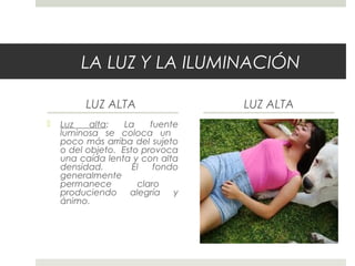 LA LUZ Y LA ILUMINACIÓN
LUZ ALTA
 Luz alta: La fuente
luminosa se coloca un
poco más arriba del sujeto
o del objeto. Esto provoca
una caída lenta y con alta
densidad. El fondo
generalmente
permanece claro
produciendo alegría y
ánimo.
 
LUZ ALTA
 