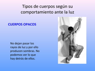 Tipos de cuerpos según su
comportamiento ante la luz
CUERPOS OPACOS

No dejan pasar los
rayos de luz y por ello
producen sombras. No
podemos ver lo que
hay detrás de ellos.

 