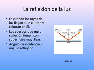 La reflexión de la luz
• Es cuando los rayos de
luz llegan a un cuerpo y
rebotan en él.
• Los cuerpos que mejor
reflexión tienen son
superficies muy lisas.
• Angulo de incidencia =
ángulo reflejado.

ESPEJO

 