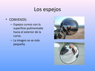 Los espejos
• CONVEXOS:
– Espejos curvos con la
superficie pulimentada
hacia el exterior de la
curva.
– La imagen se ve más
pequeña.

 