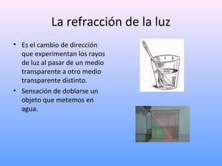 La refracción de la luz
• Es el cambio de dirección
que experimentan los rayos
de luz al pasar de un medio
transparente a otro medio
transparente distinto.
• Sensación de doblarse un
objeto que metemos en
agua.

 