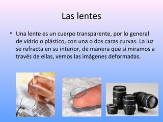 Las lentes
• Una lente es un cuerpo transparente, por lo general
de vidrio o plástico, con una o dos caras curvas. La luz
se refracta en su interior, de manera que si miramos a
través de ellas, vemos las imágenes deformadas.

 