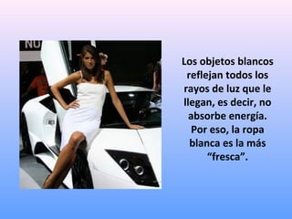 Los objetos blancos
reflejan todos los
rayos de luz que le
llegan, es decir, no
absorbe energía.
Por eso, la ropa
blanca es la más
“fresca”.

 