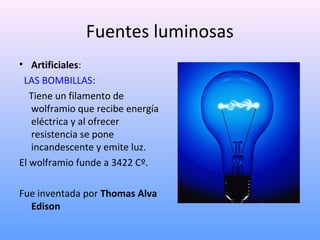 Fuentes luminosas
• Artificiales:
LAS BOMBILLAS:
Tiene un filamento de
wolframio que recibe energía
eléctrica y al ofrecer
resistencia se pone
incandescente y emite luz.
El wolframio funde a 3422 Cº.
Fue inventada por Thomas Alva
Edison

 