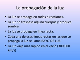 La propagación de la luz
• La luz se propaga en todas direcciones.
• La luz no traspasa alguno cuerpos y produce
sombra.
• La luz se propaga en línea recta.
• Cada una de esas líneas rectas en las que se
propaga la luz se llama RAYO DE LUZ.
• La luz viaja más rápido en el vacío (300.000
km/s)

 
