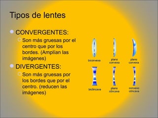 Tipos de lentes
CONVERGENTES:
 Son más gruesas por el
centro que por los
bordes. (Amplían las
imágenes)

DIVERGENTES:
 Son más gruesas por
los bordes que por el
centro. (reducen las
imágenes)

 