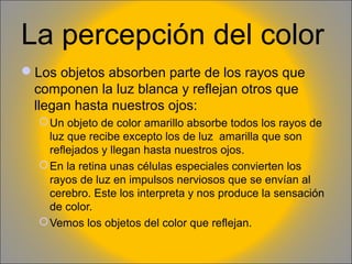La percepción del color
Los objetos absorben parte de los rayos que
componen la luz blanca y reflejan otros que
llegan hasta nuestros ojos:
 Un objeto de color amarillo absorbe todos los rayos de
luz que recibe excepto los de luz amarilla que son
reflejados y llegan hasta nuestros ojos.
 En la retina unas células especiales convierten los
rayos de luz en impulsos nerviosos que se envían al
cerebro. Este los interpreta y nos produce la sensación
de color.
 Vemos los objetos del color que reflejan.

 