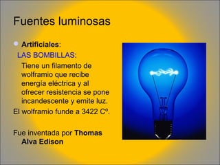 Fuentes luminosas
 Artificiales:
LAS BOMBILLAS:
Tiene un filamento de
wolframio que recibe
energía eléctrica y al
ofrecer resistencia se pone
incandescente y emite luz.
El wolframio funde a 3422 Cº.
Fue inventada por Thomas
Alva Edison

 