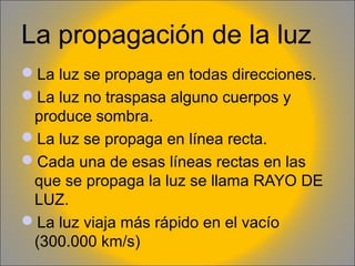 La propagación de la luz
La luz se propaga en todas direcciones.
La luz no traspasa alguno cuerpos y
produce sombra.
La luz se propaga en línea recta.
Cada una de esas líneas rectas en las
que se propaga la luz se llama RAYO DE
LUZ.
La luz viaja más rápido en el vacío
(300.000 km/s)

 