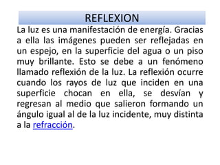 REFLEXION
La luz es una manifestación de energía. Gracias
a ella las imágenes pueden ser reflejadas en
un espejo, en la superficie del agua o un piso
muy brillante. Esto se debe a un fenómeno
llamado reflexión de la luz. La reflexión ocurre
cuando los rayos de luz que inciden en una
superficie chocan en ella, se desvían y
regresan al medio que salieron formando un
ángulo igual al de la luz incidente, muy distinta
a la refracción.
 