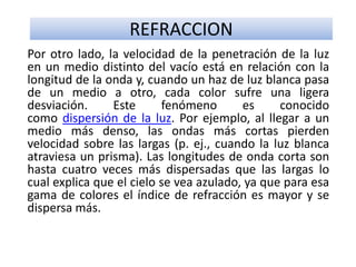 REFRACCION
Por otro lado, la velocidad de la penetración de la luz
en un medio distinto del vacío está en relación con la
longitud de la onda y, cuando un haz de luz blanca pasa
de un medio a otro, cada color sufre una ligera
desviación. Este fenómeno es conocido
como dispersión de la luz. Por ejemplo, al llegar a un
medio más denso, las ondas más cortas pierden
velocidad sobre las largas (p. ej., cuando la luz blanca
atraviesa un prisma). Las longitudes de onda corta son
hasta cuatro veces más dispersadas que las largas lo
cual explica que el cielo se vea azulado, ya que para esa
gama de colores el índice de refracción es mayor y se
dispersa más.
 