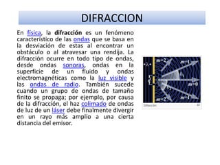 DIFRACCION
En física, la difracción es un fenómeno
característico de las ondas que se basa en
la desviación de estas al encontrar un
obstáculo o al atravesar una rendija. La
difracción ocurre en todo tipo de ondas,
desde ondas sonoras, ondas en la
superficie de un fluido y ondas
electromagnéticas como la luz visible y
las ondas de radio. También sucede
cuando un grupo de ondas de tamaño
finito se propaga; por ejemplo, por causa
de la difracción, el haz colimado de ondas
de luz de un láser debe finalmente divergir
en un rayo más amplio a una cierta
distancia del emisor.
 