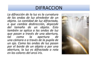DIFRACCION
La difracción de la luz es la curvatura
de las ondas de luz alrededor de un
objeto. La cantidad de luz difractada,
o que cambia dedirección, depende
del tamaño de un objeto. Ésto
también se aplica a las ondas de luz
que pasan a través de una abertura,
tal como la apertura de
una cámara o a través de la pupila de
un ojo. Como las ondas de luz pasan
por el borde de un objeto o por una
abertura, la luz es difractada o rota
en los colores del arco iris.
 