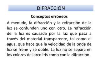DIFRACCION
Conceptos erróneos
A menudo, la difracción y la refracción de la
luz se confunden uno con otro. La refracción
de la luz es causada por la luz que pasa a
través del material transparente, tal como el
agua, que hace que la velocidad de la onda de
luz se frene y se doble. La luz no se separa en
los colores del arco iris como con la difracción.
 