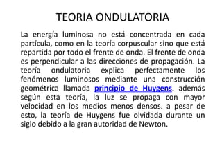 TEORIA ONDULATORIA
La energía luminosa no está concentrada en cada
partícula, como en la teoría corpuscular sino que está
repartida por todo el frente de onda. El frente de onda
es perpendicular a las direcciones de propagación. La
teoría ondulatoria explica perfectamente los
fenómenos luminosos mediante una construcción
geométrica llamada principio de Huygens. además
según esta teoría, la luz se propaga con mayor
velocidad en los medios menos densos. a pesar de
esto, la teoría de Huygens fue olvidada durante un
siglo debido a la gran autoridad de Newton.
 