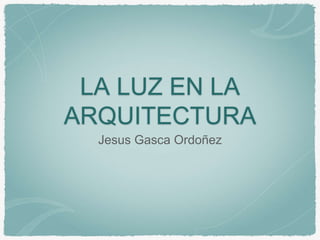 LA LUZ EN LA
ARQUITECTURA
Jesus Gasca Ordoñez
 
