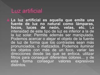 La luz artificial es aquella que emite una
fuente de luz no natural como lámparas,
focos, luces de neón, velas, etc. La
intensidad de este tipo de luz es inferior a la de
la luz solar. Permite además ser manipulada.
Podemos acercar o alejar el objeto de la fuente
de luz de forma que los contrastes sean más
pronunciados, o matizados. Podemos iluminar
los objetos con más de un foco, variar las
direcciones desde las que se enfoca, utilizar
filtros para conseguir diferentes colores... y de
esta forma conseguir valores expresivos
distintos.
 