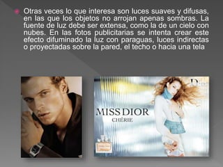  Otras veces lo que interesa son luces suaves y difusas,
en las que los objetos no arrojan apenas sombras. La
fuente de luz debe ser extensa, como la de un cielo con
nubes. En las fotos publicitarias se intenta crear este
efecto difuminado la luz con paraguas, luces indirectas
o proyectadas sobre la pared, el techo o hacia una tela
 