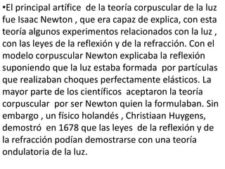 •El principal artífice de la teoría corpuscular de la luz
fue Isaac Newton , que era capaz de explica, con esta
teoría algunos experimentos relacionados con la luz ,
con las leyes de la reflexión y de la refracción. Con el
modelo corpuscular Newton explicaba la reflexión
suponiendo que la luz estaba formada por partículas
que realizaban choques perfectamente elásticos. La
mayor parte de los científicos aceptaron la teoría
corpuscular por ser Newton quien la formulaban. Sin
embargo , un físico holandés , Christiaan Huygens,
demostró en 1678 que las leyes de la reflexión y de
la refracción podían demostrarse con una teoría
ondulatoria de la luz.
 