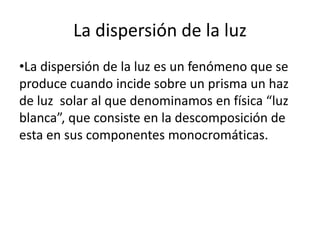 La dispersión de la luz
•La dispersión de la luz es un fenómeno que se
produce cuando incide sobre un prisma un haz
de luz solar al que denominamos en física “luz
blanca”, que consiste en la descomposición de
esta en sus componentes monocromáticas.
 