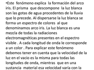 •Este fenómeno explica la formación del arco
iris. El prisma que descompone la luz blanca
son las gotas de agua procedentes de la lluvia
que lo precede. Al dispersarse la luz blanca se
forma un espectro de colores al que
denominamos arco iris. La luz blanca es una
mezcla de todas la radiaciones
electromagnéticas presentes en el espectro
visible . A cada longitud de onda le corresponde
a un color . Para explicar este fenómeno
debemos tener en cuenta que la velocidad de la
luz en el vacio es la misma para todas las
longitudes de onda, mientras que en una
sustancia material esa velocidad varía con la
 