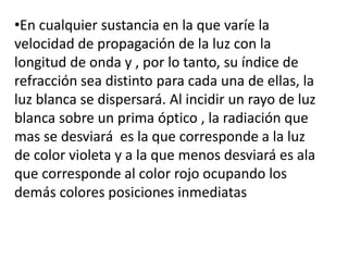 •En cualquier sustancia en la que varíe la
velocidad de propagación de la luz con la
longitud de onda y , por lo tanto, su índice de
refracción sea distinto para cada una de ellas, la
luz blanca se dispersará. Al incidir un rayo de luz
blanca sobre un prima óptico , la radiación que
mas se desviará es la que corresponde a la luz
de color violeta y a la que menos desviará es ala
que corresponde al color rojo ocupando los
demás colores posiciones inmediatas
 
