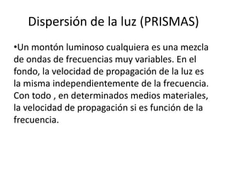Dispersión de la luz (PRISMAS)
•Un montón luminoso cualquiera es una mezcla
de ondas de frecuencias muy variables. En el
fondo, la velocidad de propagación de la luz es
la misma independientemente de la frecuencia.
Con todo , en determinados medios materiales,
la velocidad de propagación si es función de la
frecuencia.
 