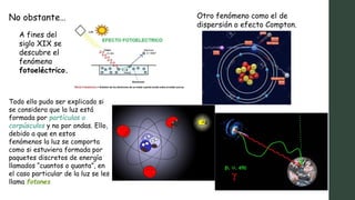 No obstante…
A fines del
siglo XIX se
descubre el
fenómeno
fotoeléctrico.
Otro fenómeno como el de
dispersión o efecto Compton.
Todo ello pudo ser explicado si
se considera que la luz está
formada por partículas o
corpúsculos y no por ondas. Ello,
debido a que en estos
fenómenos la luz se comporta
como si estuviera formada por
paquetes discretos de energía
llamados “cuantos o quanta”, en
el caso particular de la luz se les
llama fotones
 