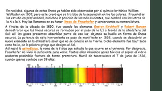 En realidad, algunas de estas líneas ya habían sido observadas por el químico británico William
Wollaston en 1802, pero este creyó que se trataba de la separación entre los colores. Fraunhofer
las estudió en profundidad, midiendo la posición de las más evidentes, que nombró con las letras de
la A a la K. Hoy las llamamos en su honor líneas de Fraunhofer y conservamos su nomenclatura.
A finales de la década de 1850, fue cuando los alemanes Gustav Kirchhoff y Robert Bunsen
demostraron que las líneas oscuras se formaban por el paso de la luz a través de la atmósfera del
Sol; allí los gases presentes absorbían parte de esa luz, dejando su huella en forma de líneas
oscuras. La potencia de esta herramienta se puso de manifiesto en 1868, cuando se descubrió un
nuevo elemento en la atmósfera solar que no se conocía en la Tierra. Dicho elemento fue bautizado
como helio, de la palabra griega que designa al Sol.
Así nació la astrofísica, la rama de la física que estudia lo que ocurre en el universo. Por desgracia,
Fraunhofer no vivió lo suficiente para verlo. Tantos años inhalando gases tóxicos al soplar el vidrio
acabaron pasándole factura de forma prematura. Murió de tuberculosis el 7 de junio de 1826,
cuando apenas contaba con 39 años.
 