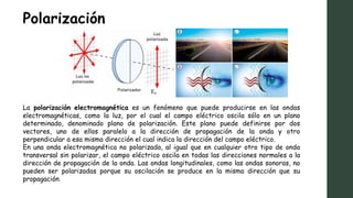 Polarización
La polarización electromagnética es un fenómeno que puede producirse en las ondas
electromagnéticas, como la luz, por el cual el campo eléctrico oscila sólo en un plano
determinado, denominado plano de polarización. Este plano puede definirse por dos
vectores, uno de ellos paralelo a la dirección de propagación de la onda y otro
perpendicular a esa misma dirección el cual indica la dirección del campo eléctrico.
En una onda electromagnética no polarizada, al igual que en cualquier otro tipo de onda
transversal sin polarizar, el campo eléctrico oscila en todas las direcciones normales a la
dirección de propagación de la onda. Las ondas longitudinales, como las ondas sonoras, no
pueden ser polarizadas porque su oscilación se produce en la misma dirección que su
propagación.
 