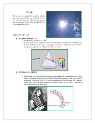 LA LUZ
La luz es una energía electromagnética radiante
que puede ser percibida por el sentido de la vista.
Se trata del rango de radiación del espectro
electromagnético. La luz tiene velocidad finita y
se propaga en línea recta.

TEORÍAS DE LA LUZ:
1.

TEORIACORPUSCULAR
 Fue propuesta por newton en 1666.
 Supone que la luz está compuesta por una serie de corpúsculos o partículas emitidos por los
manantiales luminosos, los cuales se propagan en línea recta y que pueden atravesar medios
transparentes, y pueden ser reflejados por materias opacas.

2.

TEORIA ONDULATORIA


Desarrollada por Christiaan Huygens,esta teoría postula que la luz emitida por una fuente
estaba formada por ondas, que correspondían al movimiento específico que sigue la luz al
propagarse a través del vacío en un medio insustancial e invisible llamado éter. Además,
indica que la rapidez de la luz disminuye al penetrar al agua. Con ello, explica y describe la
refracción y las leyes de la reflexión.

 