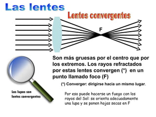Las lentes Lentes convergentes F Son más gruesas por el centro que por los extremos. Los rayos refractados por estas lente...