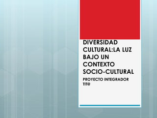 DIVERSIDAD
CULTURAL:LA LUZ
BAJO UN
CONTEXTO
SOCIO-CULTURAL
PROYECTO INTEGRADOR
TIT@
 