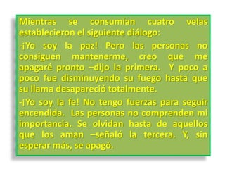Mientras se consumían cuatro velas
establecieron el siguiente diálogo:
-¡Yo soy la paz! Pero las personas no
consiguen mantenerme, creo que me
apagaré pronto –dijo la primera. Y poco a
poco fue disminuyendo su fuego hasta que
su llama desapareció totalmente.
-¡Yo soy la fe! No tengo fuerzas para seguir
encendida. Las personas no comprenden mi
importancia. Se olvidan hasta de aquellos
que los aman –señaló la tercera. Y, sin
esperar más, se apagó.