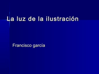 La luz de la ilustraciónLa luz de la ilustración
Francisco garcíaFrancisco garcía
 