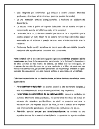  Está integrada por estamentos que obligan a asumir papeles diferentes
(profesores, directivos, administrativos, alumnos, padres de familia).
 Es una institución formada jerárquicamente, y mantiene un escalamiento
descendente.
 La escuela tiene el poder de expedir titulaciones de tal manera de que el
conocimiento que ella acredite tiene valor en la sociedad.
 La escuela tiene un poder seleccionado que depende de la capacidad que le
asiste a expedir un título. Quien no los obtiene no tiene la posibilidad de seguir
avanzando en el sistema ni puede hacerse valer académicamente ante la
sociedad.
 Recibe una fuerte presión social que se cierne sobre ella para influirla, juzgarla
y exigir de ella aquello que se considera más conveniente.
.
Para concluir con la elección del equipo se generan distintos procesos como
pueden ser: en base de la preparación, experiencia, de la dedicación de cada uno
de ellos, además de los niveles de estudio, los títulos que ha conseguido, en
ocasiones la elección de estos se genera mediante el análisis de cada uno por
medio de la democracia, ya que entre personales de mayor rango analizan al sujeto,
su grado de preparación, y de esa manera se llega a una elección o un rechazo.
Cabe decir que dentro de las instituciones, existen distintos conflictos como
pueden ser:
 Reclutamiento forzoso: los clientes acuden a ella de manera obligada, y
este tipo de escolaridad marca un comportamiento muy imperativo.
 Naturaleza problemática de su intervención: es decir la calidad de los
alumnos difícilmente está garantizada, ya que la tarea de educar se realiza en
escuelas de naturaleza problemáticas, es decir no podemos comparar la
educación con una empresa popular de autos, ya que la calidad en la empresa
está prácticamente garantizada, en cambio en las instituciones no es así.
 Presión social sobre su funcionamiento: la escuela es una
organización que tiene una estrecha vigilancia por parte de los agentes sociales
 