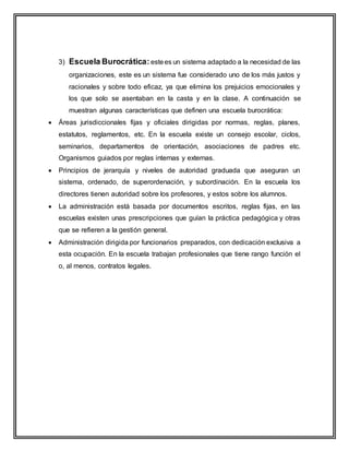 3) Escuela Burocrática:estees un sistema adaptado a la necesidad de las
organizaciones, este es un sistema fue considerado uno de los más justos y
racionales y sobre todo eficaz, ya que elimina los prejuicios emocionales y
los que solo se asentaban en la casta y en la clase. A continuación se
muestran algunas características que definen una escuela burocrática:
 Áreas jurisdiccionales fijas y oficiales dirigidas por normas, reglas, planes,
estatutos, reglamentos, etc. En la escuela existe un consejo escolar, ciclos,
seminarios, departamentos de orientación, asociaciones de padres etc.
Organismos guiados por reglas internas y externas.
 Principios de jerarquía y niveles de autoridad graduada que aseguran un
sistema, ordenado, de superordenación, y subordinación. En la escuela los
directores tienen autoridad sobre los profesores, y estos sobre los alumnos.
 La administración está basada por documentos escritos, reglas fijas, en las
escuelas existen unas prescripciones que guían la práctica pedagógica y otras
que se refieren a la gestión general.
 Administración dirigida por funcionarios preparados, con dedicación exclusiva a
esta ocupación. En la escuela trabajan profesionales que tiene rango función el
o, al menos, contratos legales.
 