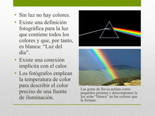 • Sin luz no hay colores. 
• Existe una definición 
fotográfica para la luz 
que contiene todos los 
colores y que, por tanto, 
es blanca: “Luz del 
día”. 
• Existe una conexión 
implícita con el calor. 
• Los fotógrafos emplean 
la temperatura de color 
para describir el color 
preciso de una fuente 
de iluminación. 
Las gotas de lluvia actúan como 
pequeños prismas y descomponen la 
luz solar “blanca” en los colores que 
la forman. 
 