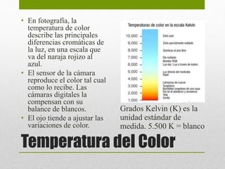• En fotografía, la 
temperatura de color 
describe las principales 
diferencias cromáticas de 
la luz, en una escala que 
va del naraja rojizo al 
azul. 
• El sensor de la cámara 
reproduce el color tal cual 
como lo recibe. Las 
cámaras digitales la 
compensan con su 
balance de blancos. 
• El ojo tiende a ajustar las 
variaciones de color. 
Grados Kelvin (K) es la 
unidad estándar de 
medida. 5.500 K = blanco 
Temperatura del Color 
 
