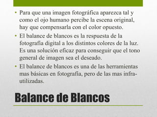• Para que una imagen fotográfica aparezca tal y 
como el ojo humano percibe la escena original, 
hay que compensarla con el color opuesto. 
• El balance de blancos es la respuesta de la 
fotografía digital a los distintos colores de la luz. 
Es una solución eficaz para conseguir que el tono 
general de imagen sea el deseado. 
• El balance de blancos es una de las herramientas 
mas básicas en fotografía, pero de las mas infra-utilizadas. 
Balance de Blancos 
 
