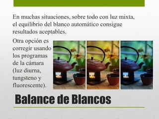 En muchas situaciones, sobre todo con luz mixta, 
el equilibrio del blanco automático consigue 
resultados aceptables. 
Otra opción es 
corregir usando 
los programas 
de la cámara 
(luz diurna, 
tungsteno y 
fluorescente). 
Balance de Blancos 
 