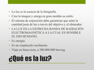 • La luz es la esencia de la fotografía. 
• Crea la imagen y otorga en gran medida su estilo. 
• El sistema de exposición debe garantizar que entre la 
cantidad justa de luz a través del objetivo y el obturador. 
• LA LUZ ES LA ESTRECHA BANDA DE RADIACIÓN 
ELECTROMAGNÉTICA A LA CUAL ES SENSIBLE 
EL OJO HUMANO. 
• Es energía. 
• Es un corpúsculo oscilatorio. 
• Viaja en línea recta, a 300.000.000 km/seg. 
¿Qué es la luz? 
 
