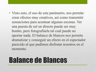 • Visto esto, el uso de este parámetro, nos permite 
crear efectos muy creativos, así como transmitir 
sensaciones para acentuar algunas escenas. Ver 
una puesta de sol en directo puede ser muy 
bonito, pero fotografiarla tal cual puede no 
aportar nada. El balance de blancos nos permite 
dramatizar y conseguir un efecto en el espectador 
parecido al que pudimos disfrutar nosotros en el 
momento. 
Balance de Blancos 
