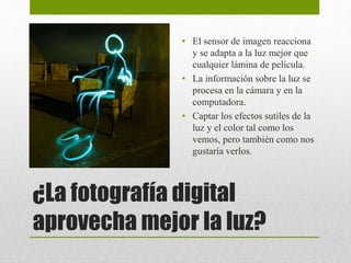 • El sensor de imagen reacciona 
y se adapta a la luz mejor que 
cualquier lámina de película. 
• La información sobre la luz se 
procesa en la cámara y en la 
computadora. 
• Captar los efectos sutiles de la 
luz y el color tal como los 
vemos, pero también como nos 
gustaría verlos. 
¿La fotografía digital 
aprovecha mejor la luz? 
 