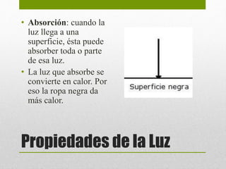 • Absorción: cuando la 
luz llega a una 
superficie, ésta puede 
absorber toda o parte 
de esa luz. 
• La luz que absorbe se 
convierte en calor. Por 
eso la ropa negra da 
más calor. 
Propiedades de la Luz 
 