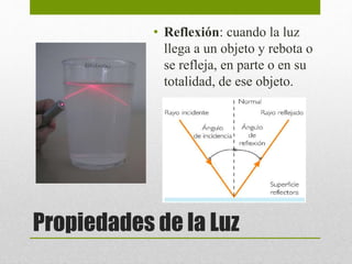 • Reflexión: cuando la luz 
llega a un objeto y rebota o 
se refleja, en parte o en su 
totalidad, de ese objeto. 
Propiedades de la Luz 
 