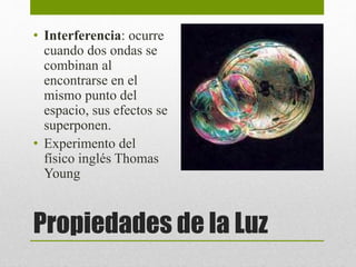 • Interferencia: ocurre 
cuando dos ondas se 
combinan al 
encontrarse en el 
mismo punto del 
espacio, sus efectos se 
superponen. 
• Experimento del 
físico inglés Thomas 
Young 
Propiedades de la Luz 
 