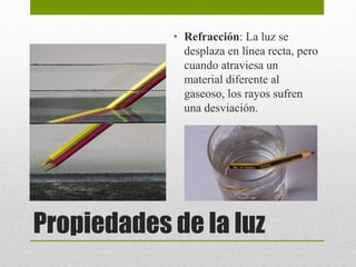 • Refracción: La luz se 
desplaza en línea recta, pero 
cuando atraviesa un 
material diferente al 
gaseoso, los rayos sufren 
una desviación. 
Propiedades de la luz 
 